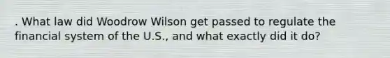 . What law did Woodrow Wilson get passed to regulate the financial system of the U.S., and what exactly did it do?