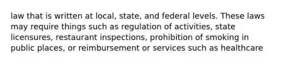 law that is written at local, state, and federal levels. These laws may require things such as regulation of activities, state licensures, restaurant inspections, prohibition of smoking in public places, or reimbursement or services such as healthcare