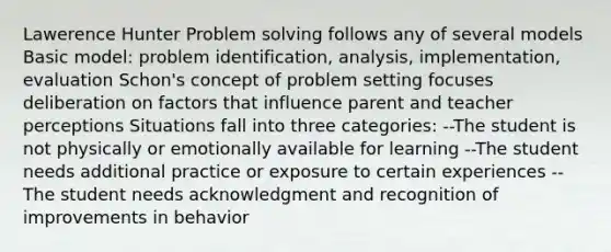 Lawerence Hunter Problem solving follows any of several models Basic model: problem identification, analysis, implementation, evaluation Schon's concept of problem setting focuses deliberation on factors that influence parent and teacher perceptions Situations fall into three categories: --The student is not physically or emotionally available for learning --The student needs additional practice or exposure to certain experiences --The student needs acknowledgment and recognition of improvements in behavior