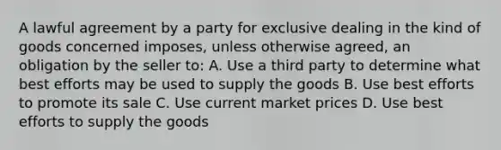 A lawful agreement by a party for exclusive dealing in the kind of goods concerned imposes, unless otherwise agreed, an obligation by the seller to: A. Use a third party to determine what best efforts may be used to supply the goods B. Use best efforts to promote its sale C. Use current market prices D. Use best efforts to supply the goods