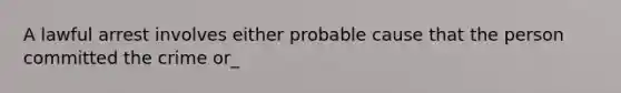 A lawful arrest involves either probable cause that the person committed the crime or_
