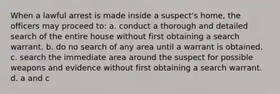 When a lawful arrest is made inside a suspect's home, the officers may proceed to: a. conduct a thorough and detailed search of the entire house without first obtaining a search warrant. b. do no search of any area until a warrant is obtained. c. search the immediate area around the suspect for possible weapons and evidence without first obtaining a search warrant. d. a and c