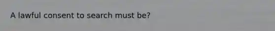 A lawful consent to search must be?