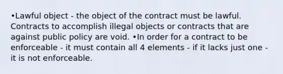 •Lawful object - the object of the contract must be lawful. Contracts to accomplish illegal objects or contracts that are against public policy are void. •In order for a contract to be enforceable - it must contain all 4 elements - if it lacks just one - it is not enforceable.