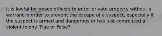 It is lawful for peace officers to enter private property without a warrant in order to prevent the escape of a suspect, especially if the suspect is armed and dangerous or has just committed a violent felony. True or False?