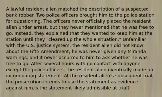 A lawful resident alien matched the description of a suspected bank robber. Two police officers brought him to the police station for questioning. The officers never officially placed the resident alien under arrest, but they never mentioned that he was free to go. Instead, they explained that they wanted to keep him at the station until they "cleared up the whole situation." Unfamiliar with the U.S. justice system, the resident alien did not know about the Fifth Amendment, he was never given any Miranda warnings, and it never occurred to him to ask whether he was free to go. After several hours with no contact with anyone except the police officers, the resident alien eventually made an incriminating statement. At the resident alien's subsequent trial, the prosecution intends to use the statement as evidence against him.Is the statement likely admissible at trial?