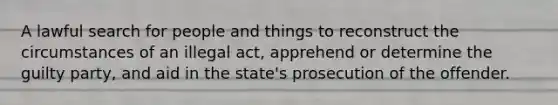 A lawful search for people and things to reconstruct the circumstances of an illegal act, apprehend or determine the guilty party, and aid in the state's prosecution of the offender.