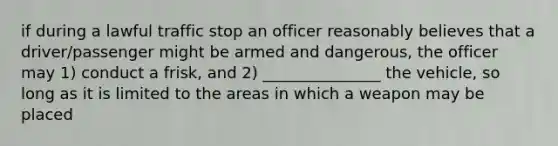 if during a lawful traffic stop an officer reasonably believes that a driver/passenger might be armed and dangerous, the officer may 1) conduct a frisk, and 2) _______________ the vehicle, so long as it is limited to the areas in which a weapon may be placed