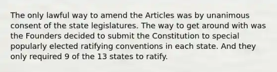 The only lawful way to amend the Articles was by unanimous consent of the state legislatures. The way to get around with was the Founders decided to submit the Constitution to special popularly elected ratifying conventions in each state. And they only required 9 of the 13 states to ratify.