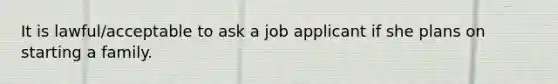 It is lawful/acceptable to ask a job applicant if she plans on starting a family.