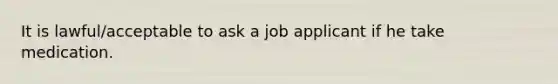 It is lawful/acceptable to ask a job applicant if he take medication.