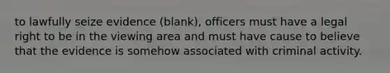 to lawfully seize evidence (blank), officers must have a legal right to be in the viewing area and must have cause to believe that the evidence is somehow associated with criminal activity.