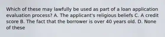 Which of these may lawfully be used as part of a loan application evaluation process? A. The applicant's religious beliefs C. A credit score B. The fact that the borrower is over 40 years old. D. None of these