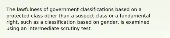 The lawfulness of government classifications based on a protected class other than a suspect class or a fundamental right, such as a classification based on gender, is examined using an intermediate scrutiny test.