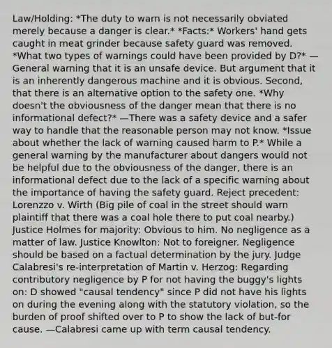 Law/Holding: *The duty to warn is not necessarily obviated merely because a danger is clear.* *Facts:* Workers' hand gets caught in meat grinder because safety guard was removed. *What two types of warnings could have been provided by D?* —General warning that it is an unsafe device. But argument that it is an inherently dangerous machine and it is obvious. Second, that there is an alternative option to the safety one. *Why doesn't the obviousness of the danger mean that there is no informational defect?* —There was a safety device and a safer way to handle that the reasonable person may not know. *Issue about whether the lack of warning caused harm to P.* While a general warning by the manufacturer about dangers would not be helpful due to the obviousness of the danger, there is an informational defect due to the lack of a specific warning about the importance of having the safety guard. Reject precedent: Lorenzzo v. Wirth (Big pile of coal in the street should warn plaintiff that there was a coal hole there to put coal nearby.) Justice Holmes for majority: Obvious to him. No negligence as a matter of law. Justice Knowlton: Not to foreigner. Negligence should be based on a factual determination by the jury. Judge Calabresi's re-interpretation of Martin v. Herzog: Regarding contributory negligence by P for not having the buggy's lights on: D showed "causal tendency" since P did not have his lights on during the evening along with the statutory violation, so the burden of proof shifted over to P to show the lack of but-for cause. —Calabresi came up with term causal tendency.