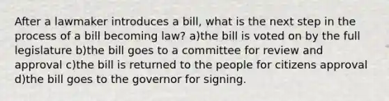 After a lawmaker introduces a bill, what is the next step in the process of a bill becoming law? a)the bill is voted on by the full legislature b)the bill goes to a committee for review and approval c)the bill is returned to the people for citizens approval d)the bill goes to the governor for signing.