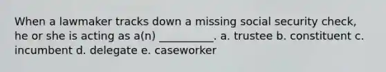 When a lawmaker tracks down a missing social security check, he or she is acting as a(n) __________. a. trustee b. constituent c. incumbent d. delegate e. caseworker