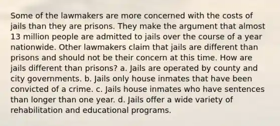 Some of the lawmakers are more concerned with the costs of jails than they are prisons. They make the argument that almost 13 million people are admitted to jails over the course of a year nationwide. Other lawmakers claim that jails are different than prisons and should not be their concern at this time. How are jails different than prisons? a. Jails are operated by county and city governments. b. Jails only house inmates that have been convicted of a crime. c. Jails house inmates who have sentences than longer than one year. d. Jails offer a wide variety of rehabilitation and educational programs.