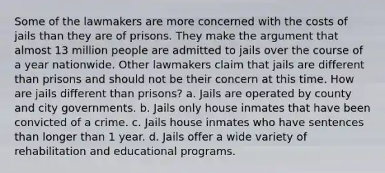 Some of the lawmakers are more concerned with the costs of jails than they are of prisons. They make the argument that almost 13 million people are admitted to jails over the course of a year nationwide. Other lawmakers claim that jails are different than prisons and should not be their concern at this time. How are jails different than prisons? a. Jails are operated by county and city governments. b. Jails only house inmates that have been convicted of a crime. c. Jails house inmates who have sentences than longer than 1 year. d. Jails offer a wide variety of rehabilitation and educational programs.