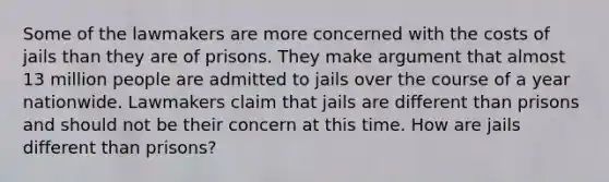 Some of the lawmakers are more concerned with the costs of jails than they are of prisons. They make argument that almost 13 million people are admitted to jails over the course of a year nationwide. Lawmakers claim that jails are different than prisons and should not be their concern at this time. How are jails different than prisons?