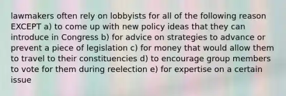 lawmakers often rely on lobbyists for all of the following reason EXCEPT a) to come up with new policy ideas that they can introduce in Congress b) for advice on strategies to advance or prevent a piece of legislation c) for money that would allow them to travel to their constituencies d) to encourage group members to vote for them during reelection e) for expertise on a certain issue