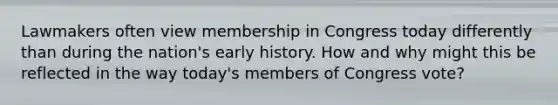 Lawmakers often view membership in Congress today differently than during the nation's early history. How and why might this be reflected in the way today's members of Congress vote?