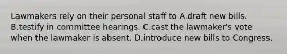 Lawmakers rely on their personal staff to A.draft new bills. B.testify in committee hearings. C.cast the lawmaker's vote when the lawmaker is absent. D.introduce new bills to Congress.