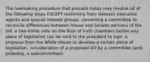 The lawmaking procedure that prevails today may involve all of the following steps EXCEPT testimony from relevant executive agents and special interest groups. convening a committee to reconcile differences between House and Senate versions of the bill. a two-thirds vote on the floor of both chambers before any piece of legislation can be sent to the president to sign. a proposal from the White House to develop a certain piece of legislation. consideration of a proposed bill by a committee (and, probably, a subcommittee).