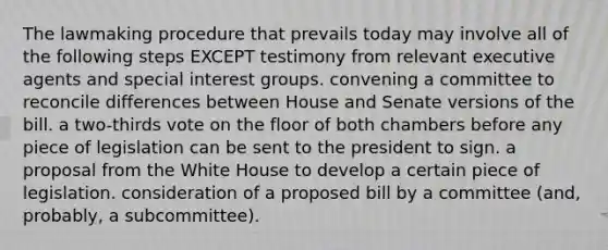 The lawmaking procedure that prevails today may involve all of the following steps EXCEPT testimony from relevant executive agents and special interest groups. convening a committee to reconcile differences between House and Senate versions of the bill. a two-thirds vote on the floor of both chambers before any piece of legislation can be sent to the president to sign. a proposal from the White House to develop a certain piece of legislation. consideration of a proposed bill by a committee (and, probably, a subcommittee).