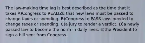 The law-making time lag is best described as the time that it takes A)Congress to REALIZE that new laws must be passed to change taxes or spending. B)Congress to PASS laws needed to change taxes or spending. C)a jury to render a verdict. D)a newly passed law to become the norm in daily lives. E)the President to sign a bill sent from Congress.