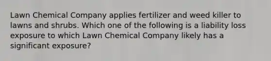 Lawn Chemical Company applies fertilizer and weed killer to lawns and shrubs. Which one of the following is a liability loss exposure to which Lawn Chemical Company likely has a significant exposure?