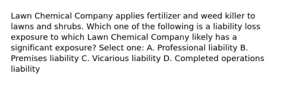 Lawn Chemical Company applies fertilizer and weed killer to lawns and shrubs. Which one of the following is a liability loss exposure to which Lawn Chemical Company likely has a significant exposure? Select one: A. Professional liability B. Premises liability C. Vicarious liability D. Completed operations liability