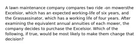 A lawn maintenance company compares two ride -on mowersthe Excelsior, which has an expected working-life of six years, and the Grassassinator, which has a working life of four years. After examining the equivalent annual annuities of each mower, the company decides to purchase the Excelsior. Which of the following, if true, would be most likely to make them change that decision?