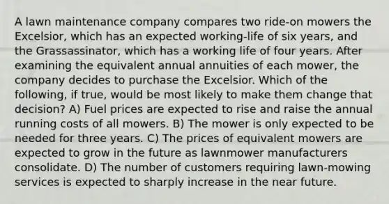 A lawn maintenance company compares two ride-on mowers the Excelsior, which has an expected working-life of six years, and the Grassassinator, which has a working life of four years. After examining the equivalent annual annuities of each mower, the company decides to purchase the Excelsior. Which of the following, if true, would be most likely to make them change that decision? A) Fuel prices are expected to rise and raise the annual running costs of all mowers. B) The mower is only expected to be needed for three years. C) The prices of equivalent mowers are expected to grow in the future as lawnmower manufacturers consolidate. D) The number of customers requiring lawn-mowing services is expected to sharply increase in the near future.