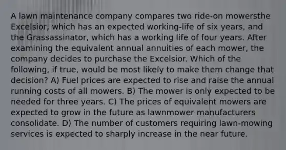 A lawn maintenance company compares two ride-on mowersthe Excelsior, which has an expected working-life of six years, and the Grassassinator, which has a working life of four years. After examining the equivalent annual annuities of each mower, the company decides to purchase the Excelsior. Which of the following, if true, would be most likely to make them change that decision? A) Fuel prices are expected to rise and raise the annual running costs of all mowers. B) The mower is only expected to be needed for three years. C) The prices of equivalent mowers are expected to grow in the future as lawnmower manufacturers consolidate. D) The number of customers requiring lawn-mowing services is expected to sharply increase in <a href='https://www.questionai.com/knowledge/k3kaQH73w3-the-near-future' class='anchor-knowledge'>the near future</a>.