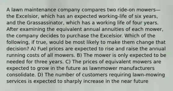 A lawn maintenance company compares two ride-on mowers—the Excelsior, which has an expected working-life of six years, and the Grassassinator, which has a working life of four years. After examining the equivalent annual annuities of each mower, the company decides to purchase the Excelsior. Which of the following, if true, would be most likely to make them change that decision? A) Fuel prices are expected to rise and raise the annual running costs of all mowers. B) The mower is only expected to be needed for three years. C) The prices of equivalent mowers are expected to grow in the future as lawnmower manufacturers consolidate. D) The number of customers requiring lawn-mowing services is expected to sharply increase in the near future