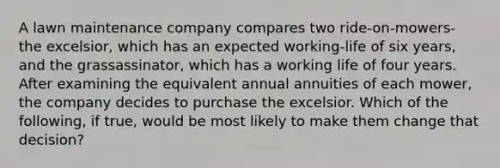 A lawn maintenance company compares two ride-on-mowers- the excelsior, which has an expected working-life of six years, and the grassassinator, which has a working life of four years. After examining the equivalent annual annuities of each mower, the company decides to purchase the excelsior. Which of the following, if true, would be most likely to make them change that decision?