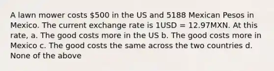 A lawn mower costs 500 in the US and 5188 Mexican Pesos in Mexico. The current exchange rate is 1USD = 12.97MXN. At this rate, a. The good costs more in the US b. The good costs more in Mexico c. The good costs the same across the two countries d. None of the above