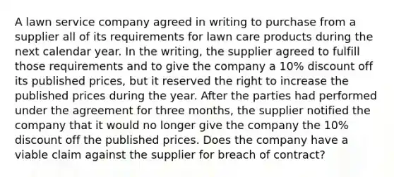 A lawn service company agreed in writing to purchase from a supplier all of its requirements for lawn care products during the next calendar year. In the writing, the supplier agreed to fulfill those requirements and to give the company a 10% discount off its published prices, but it reserved the right to increase the published prices during the year. After the parties had performed under the agreement for three months, the supplier notified the company that it would no longer give the company the 10% discount off the published prices. Does the company have a viable claim against the supplier for breach of contract?