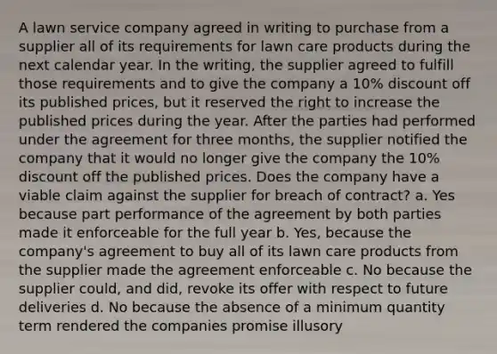 A lawn service company agreed in writing to purchase from a supplier all of its requirements for lawn care products during the next calendar year. In the writing, the supplier agreed to fulfill those requirements and to give the company a 10% discount off its published prices, but it reserved the right to increase the published prices during the year. After the parties had performed under the agreement for three months, the supplier notified the company that it would no longer give the company the 10% discount off the published prices. Does the company have a viable claim against the supplier for breach of contract? a. Yes because part performance of the agreement by both parties made it enforceable for the full year b. Yes, because the company's agreement to buy all of its lawn care products from the supplier made the agreement enforceable c. No because the supplier could, and did, revoke its offer with respect to future deliveries d. No because the absence of a minimum quantity term rendered the companies promise illusory