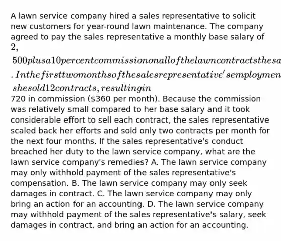 A lawn service company hired a sales representative to solicit new customers for year-round lawn maintenance. The company agreed to pay the sales representative a monthly base salary of 2,500 plus a 10 percent commission on all of the lawn contracts the sales representative sold. In the first two months of the sales representative's employment, she sold 12 contracts, resulting in720 in commission (360 per month). Because the commission was relatively small compared to her base salary and it took considerable effort to sell each contract, the sales representative scaled back her efforts and sold only two contracts per month for the next four months. If the sales representative's conduct breached her duty to the lawn service company, what are the lawn service company's remedies? A. The lawn service company may only withhold payment of the sales representative's compensation. B. The lawn service company may only seek damages in contract. C. The lawn service company may only bring an action for an accounting. D. The lawn service company may withhold payment of the sales representative's salary, seek damages in contract, and bring an action for an accounting.