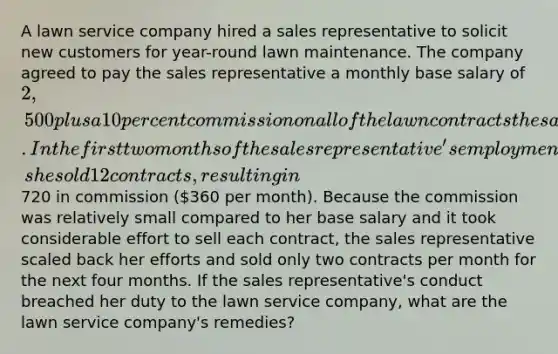 A lawn service company hired a sales representative to solicit new customers for year-round lawn maintenance. The company agreed to pay the sales representative a monthly base salary of 2,500 plus a 10 percent commission on all of the lawn contracts the sales representative sold. In the first two months of the sales representative's employment, she sold 12 contracts, resulting in720 in commission (360 per month). Because the commission was relatively small compared to her base salary and it took considerable effort to sell each contract, the sales representative scaled back her efforts and sold only two contracts per month for the next four months. If the sales representative's conduct breached her duty to the lawn service company, what are the lawn service company's remedies?