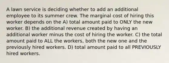 A lawn service is deciding whether to add an additional employee to its summer crew. The marginal cost of hiring this worker depends on the A) total amount paid to ONLY the new worker. B) the additional revenue created by having an additional worker minus the cost of hiring the worker. C) the total amount paid to ALL the workers, both the new one and the previously hired workers. D) total amount paid to all PREVIOUSLY hired workers.