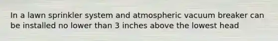 In a lawn sprinkler system and atmospheric vacuum breaker can be installed no lower than 3 inches above the lowest head