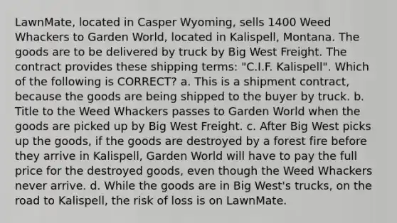 LawnMate, located in Casper Wyoming, sells 1400 Weed Whackers to Garden World, located in Kalispell, Montana. The goods are to be delivered by truck by Big West Freight. The contract provides these shipping terms: "C.I.F. Kalispell". Which of the following is CORRECT? a. This is a shipment contract, because the goods are being shipped to the buyer by truck. b. Title to the Weed Whackers passes to Garden World when the goods are picked up by Big West Freight. c. After Big West picks up the goods, if the goods are destroyed by a forest fire before they arrive in Kalispell, Garden World will have to pay the full price for the destroyed goods, even though the Weed Whackers never arrive. d. While the goods are in Big West's trucks, on the road to Kalispell, the risk of loss is on LawnMate.