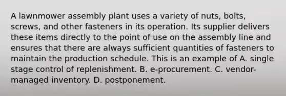 A lawnmower assembly plant uses a variety of​ nuts, bolts,​ screws, and other fasteners in its operation. Its supplier delivers these items directly to the point of use on the assembly line and ensures that there are always sufficient quantities of fasteners to maintain the production schedule. This is an example of A. single stage control of replenishment. B. ​e-procurement. C. ​vendor-managed inventory. D. postponement.