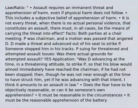 Law/Ratio: " • Assault requires an immanent threat and apprehension of harm, even if physical harm does not follow. • This includes a subjective belief of apprehension of harm. • It is not every threat, when there is no actual personal violence, that constitutes an assault, there must, in all cases, be the means of carrying the threat into effect" Facts: Both parties at a chair meeting. P was chairman, and a motion was passed that angered D. D made a threat and advanced out of his seat to strike P. Someone stopped him in his tracks. P suing for threatened and attempted assault Issues: Was there actual grounds for attempted assault? YES Application: "Was D advancing at the time, in a threatening attitude, to strike P, so that his blow would almost immediately have reached the chairman, if he had not been stopped; then, though he was not near enough at the time to have struck him, yet if he was advancing with that intent, I think it amounts to an assault in law." • Does the fear have to be objectively reasonable, or can it be someone's own apprehension? • It must be reasonable in the circumstances • It must be the reasonable apprehension of the battery