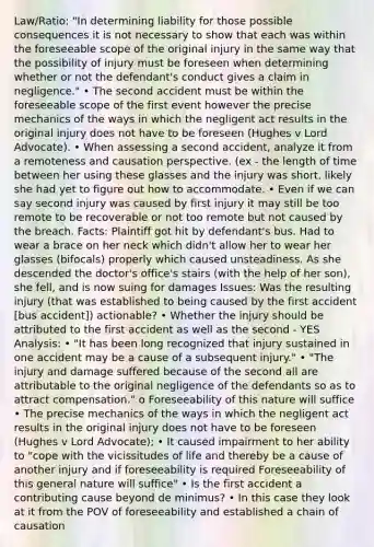 Law/Ratio: "In determining liability for those possible consequences it is not necessary to show that each was within the foreseeable scope of the original injury in the same way that the possibility of injury must be foreseen when determining whether or not the defendant's conduct gives a claim in negligence." • The second accident must be within the foreseeable scope of the first event however the precise mechanics of the ways in which the negligent act results in the original injury does not have to be foreseen (Hughes v Lord Advocate). • When assessing a second accident, analyze it from a remoteness and causation perspective. (ex - the length of time between her using these glasses and the injury was short, likely she had yet to figure out how to accommodate. • Even if we can say second injury was caused by first injury it may still be too remote to be recoverable or not too remote but not caused by the breach. Facts: Plaintiff got hit by defendant's bus. Had to wear a brace on her neck which didn't allow her to wear her glasses (bifocals) properly which caused unsteadiness. As she descended the doctor's office's stairs (with the help of her son), she fell, and is now suing for damages Issues: Was the resulting injury (that was established to being caused by the first accident [bus accident]) actionable? • Whether the injury should be attributed to the first accident as well as the second - YES Analysis: • "It has been long recognized that injury sustained in one accident may be a cause of a subsequent injury." • "The injury and damage suffered because of the second all are attributable to the original negligence of the defendants so as to attract compensation." o Foreseeability of this nature will suffice • The precise mechanics of the ways in which the negligent act results in the original injury does not have to be foreseen (Hughes v Lord Advocate); • It caused impairment to her ability to "cope with the vicissitudes of life and thereby be a cause of another injury and if foreseeability is required Foreseeability of this general nature will suffice" • Is the first accident a contributing cause beyond de minimus? • In this case they look at it from the POV of foreseeability and established a chain of causation