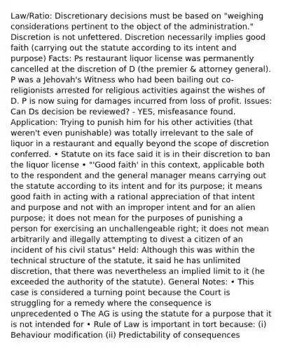 Law/Ratio: Discretionary decisions must be based on "weighing considerations pertinent to the object of the administration." Discretion is not unfettered. Discretion necessarily implies good faith (carrying out the statute according to its intent and purpose) Facts: Ps restaurant liquor license was permanently cancelled at the discretion of D (the premier & attorney general). P was a Jehovah's Witness who had been bailing out co-religionists arrested for religious activities against the wishes of D. P is now suing for damages incurred from loss of profit. Issues: Can Ds decision be reviewed? - YES, misfeasance found. Application: Trying to punish him for his other activities (that weren't even punishable) was totally irrelevant to the sale of liquor in a restaurant and equally beyond the scope of discretion conferred. • Statute on its face said it is in their discretion to ban the liquor license • "'Good faith' in this context, applicable both to the respondent and the general manager means carrying out the statute according to its intent and for its purpose; it means good faith in acting with a rational appreciation of that intent and purpose and not with an improper intent and for an alien purpose; it does not mean for the purposes of punishing a person for exercising an unchallengeable right; it does not mean arbitrarily and illegally attempting to divest a citizen of an incident of his civil status" Held: Although this was within the technical structure of the statute, it said he has unlimited discretion, that there was nevertheless an implied limit to it (he exceeded the authority of the statute). General Notes: • This case is considered a turning point because the Court is struggling for a remedy where the consequence is unprecedented o The AG is using the statute for a purpose that it is not intended for • Rule of Law is important in tort because: (i) Behaviour modification (ii) Predictability of consequences