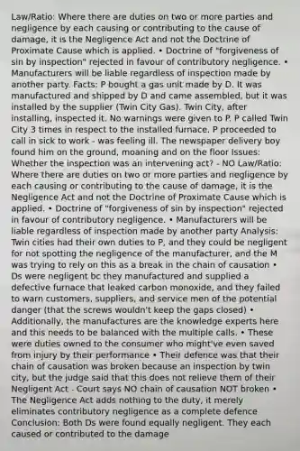 Law/Ratio: Where there are duties on two or more parties and negligence by each causing or contributing to the cause of damage, it is the Negligence Act and not the Doctrine of Proximate Cause which is applied. • Doctrine of "forgiveness of sin by inspection" rejected in favour of contributory negligence. • Manufacturers will be liable regardless of inspection made by another party. Facts: P bought a gas unit made by D. It was manufactured and shipped by D and came assembled, but it was installed by the supplier (Twin City Gas). Twin City, after installing, inspected it. No warnings were given to P. P called Twin City 3 times in respect to the installed furnace. P proceeded to call in sick to work - was feeling ill. The newspaper delivery boy found him on the ground, moaning and on the floor Issues: Whether the inspection was an intervening act? - NO Law/Ratio: Where there are duties on two or more parties and negligence by each causing or contributing to the cause of damage, it is the Negligence Act and not the Doctrine of Proximate Cause which is applied. • Doctrine of "forgiveness of sin by inspection" rejected in favour of contributory negligence. • Manufacturers will be liable regardless of inspection made by another party Analysis: Twin cities had their own duties to P, and they could be negligent for not spotting the negligence of the manufacturer, and the M was trying to rely on this as a break in the chain of causation • Ds were negligent bc they manufactured and supplied a defective furnace that leaked carbon monoxide, and they failed to warn customers, suppliers, and service men of the potential danger (that the screws wouldn't keep the gaps closed) • Additionally, the manufactures are the knowledge experts here and this needs to be balanced with the multiple calls. • These were duties owned to the consumer who might've even saved from injury by their performance • Their defence was that their chain of causation was broken because an inspection by twin city, but the judge said that this does not relieve them of their Negligent Act - Court says NO chain of causation NOT broken • The Negligence Act adds nothing to the duty, it merely eliminates contributory negligence as a complete defence Conclusion: Both Ds were found equally negligent. They each caused or contributed to the damage